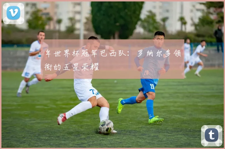 年世界杯冠军巴西队：罗纳尔多领衔的五星荣耀