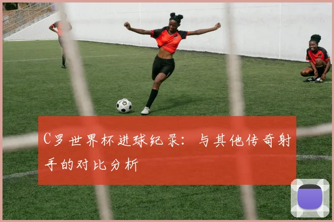 C罗世界杯进球纪录：与其他传奇射手的对比分析