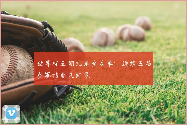 世界杯五朝元老全名单：连续五届参赛的非凡纪录