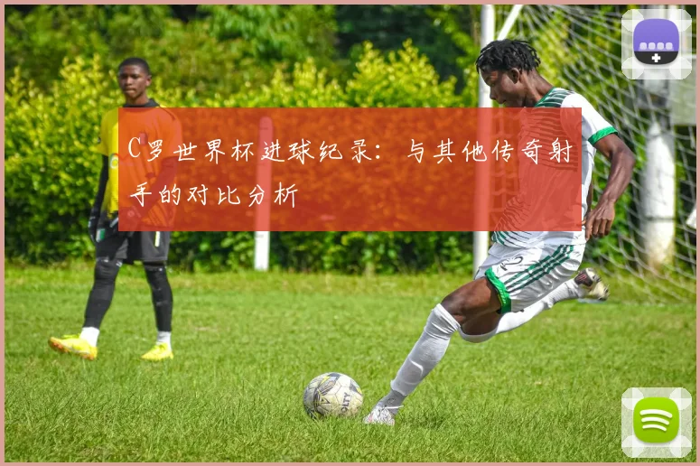 C罗世界杯进球纪录：与其他传奇射手的对比分析