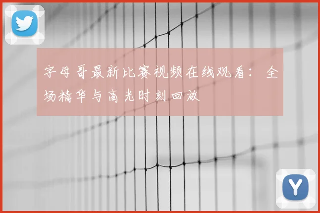 字母哥最新比赛视频在线观看：全场精华与高光时刻回放
